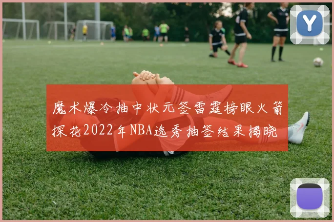 魔术爆冷抽中状元签雷霆榜眼火箭探花2022年NBA选秀抽签结果揭晓