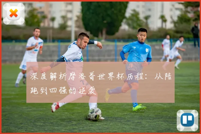 深度解析摩洛哥世界杯历程：从陪跑到四强的逆袭