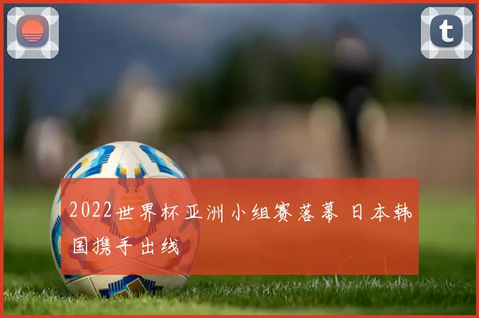 2022世界杯亚洲小组赛落幕 日本韩国携手出线